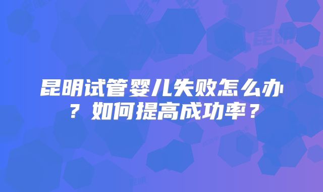 昆明试管婴儿失败怎么办？如何提高成功率？