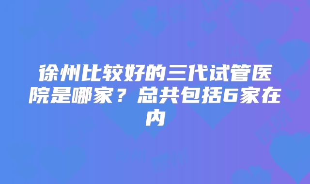 徐州比较好的三代试管医院是哪家?总共包括6家在内