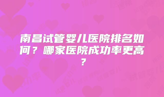 南昌试管婴儿医院排名如何？哪家医院成功率更高？