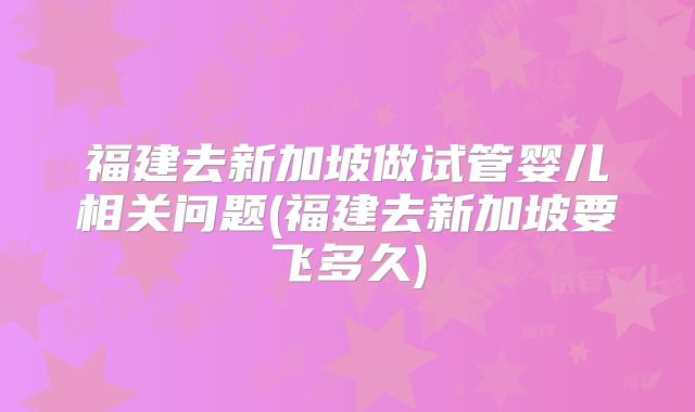 福建去新加坡做试管婴儿相关问题(福建去新加坡要飞多久)