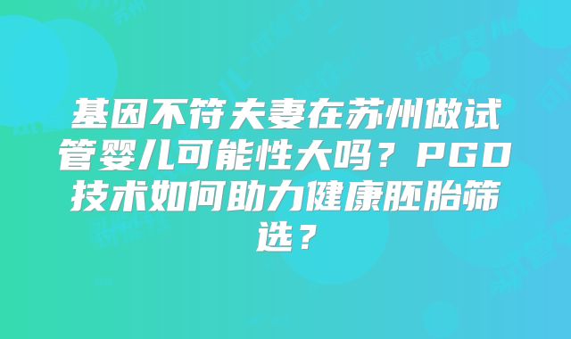 基因不符夫妻在苏州做试管婴儿可能性大吗?PGD技术如何助力健康胚胎筛选?