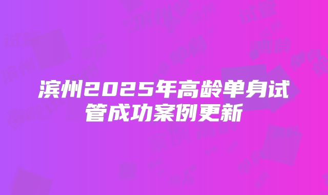滨州2025年高龄单身试管成功案例更新