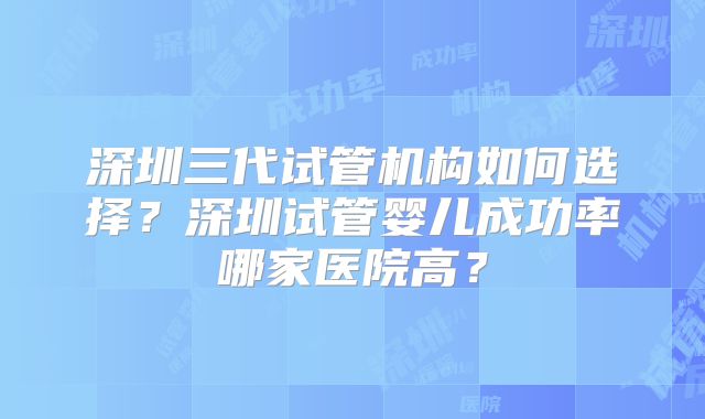 深圳三代试管机构如何选择?深圳试管婴儿成功率哪家医院高?