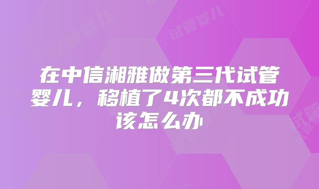 在中信湘雅做第三代试管婴儿，移植了4次都不成功该怎么办