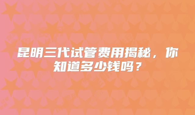 昆明三代试管费用揭秘,你知道多少钱吗?