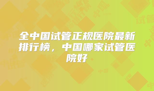 全中国试管正规医院最新排行榜，中国哪家试管医院好