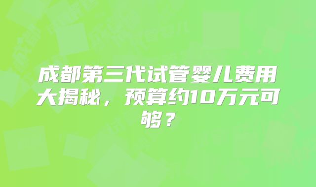 成都第三代试管婴儿费用大揭秘,预算约10万元可够?