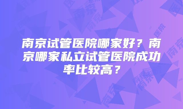南京试管医院哪家好?南京哪家私立试管医院成功率比较高?