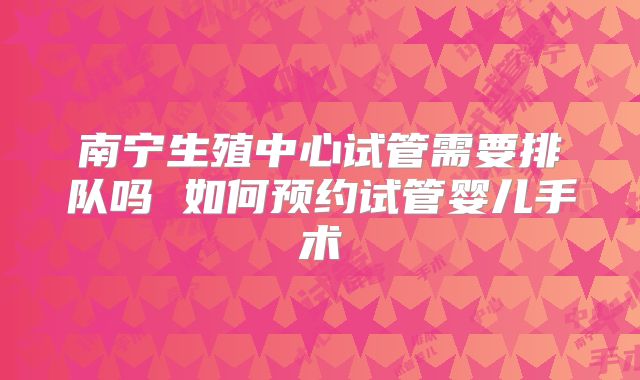 南宁生殖中心试管需要排队吗 如何预约试管婴儿手术