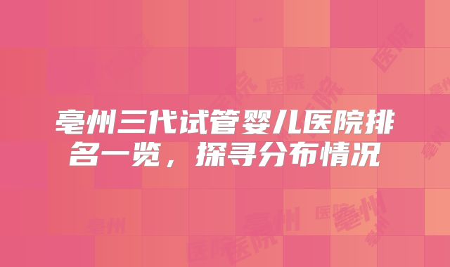 亳州三代试管婴儿医院排名一览,探寻分布情况