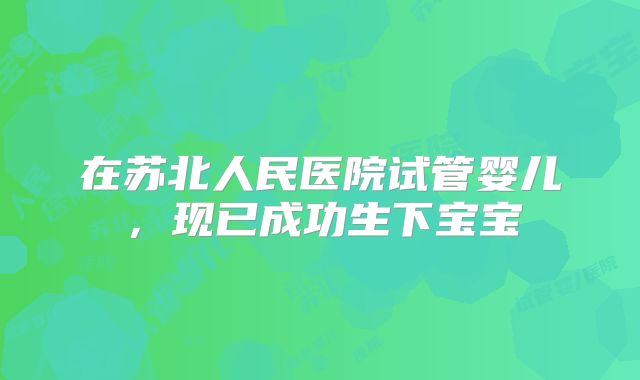 在苏北人民医院试管婴儿，现已成功生下宝宝