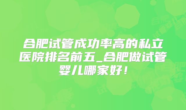合肥试管成功率高的私立医院排名前五_合肥做试管婴儿哪家好!