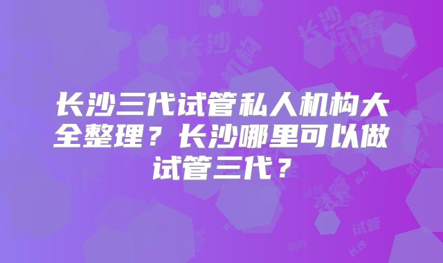 长沙三代试管私人机构大全整理?长沙哪里可以做试管三代?