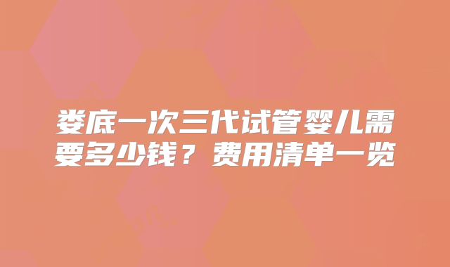娄底一次三代试管婴儿需要多少钱？费用清单一览