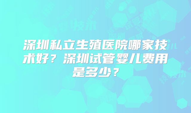 深圳私立生殖医院哪家技术好?深圳试管婴儿费用是多少?