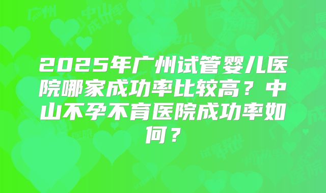 2025年广州试管婴儿医院哪家成功率比较高？中山不孕不育医院成功率如何？