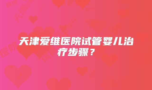 天津爱维医院试管婴儿治疗步骤？