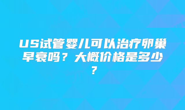 US试管婴儿可以治疗卵巢早衰吗?大概价格是多少?