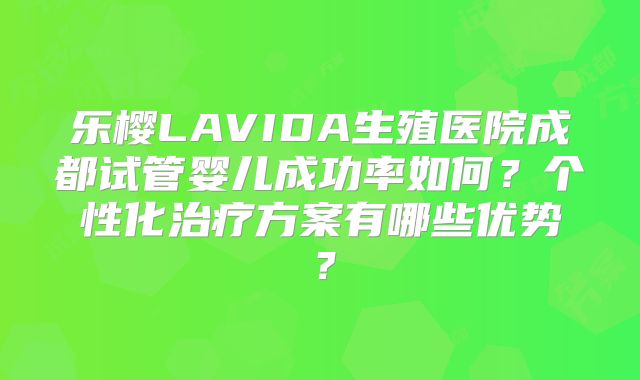 乐樱LAVIDA生殖医院成都试管婴儿成功率如何?个性化治疗方案有哪些优势?