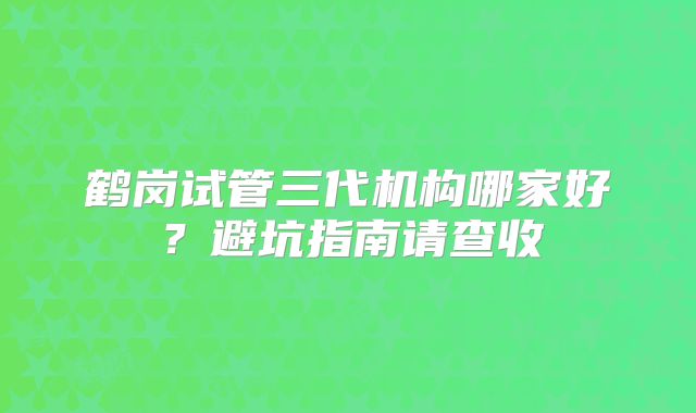 鹤岗试管三代机构哪家好?避坑指南请查收