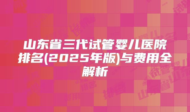 山东省三代试管婴儿医院排名(2025年版)与费用全解析