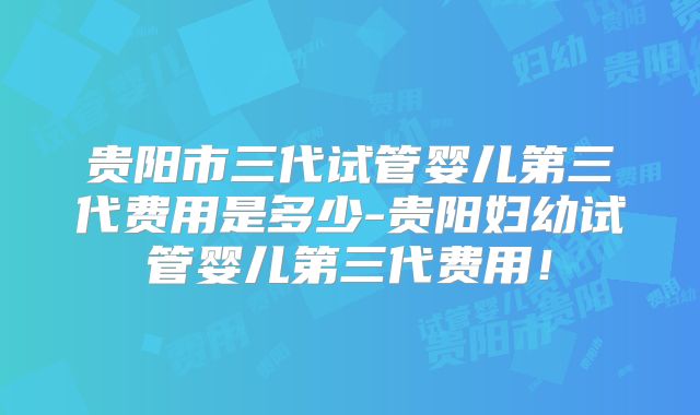 贵阳市三代试管婴儿第三代费用是多少-贵阳妇幼试管婴儿第三代费用!