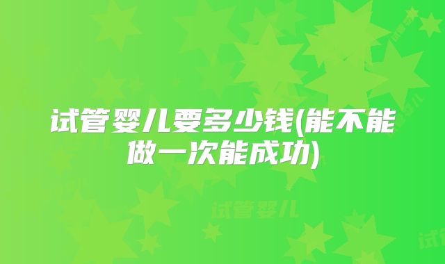 试管婴儿要多少钱(能不能做一次能成功)