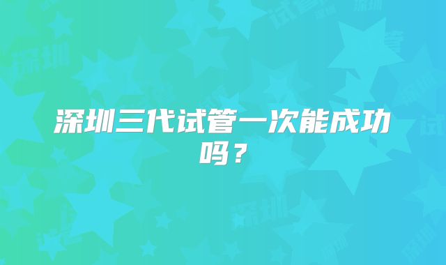 深圳三代试管一次能成功吗？