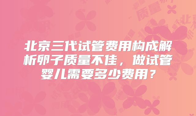 北京三代试管费用构成解析卵子质量不佳,做试管婴儿需要多少费用?