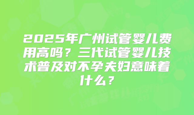 2025年广州试管婴儿费用高吗？三代试管婴儿技术普及对不孕夫妇意味着什么？