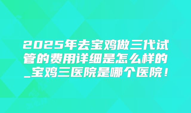 2025年去宝鸡做三代试管的费用详细是怎么样的_宝鸡三医院是哪个医院！