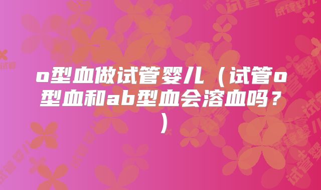o型血做试管婴儿(试管o型血和ab型血会溶血吗?)