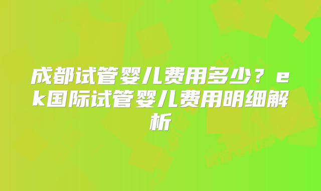 成都试管婴儿费用多少?ek国际试管婴儿费用明细解析