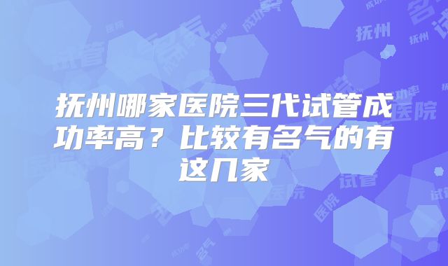 抚州哪家医院三代试管成功率高?比较有名气的有这几家
