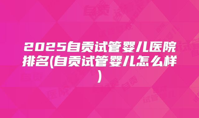 2025自贡试管婴儿医院排名(自贡试管婴儿怎么样)