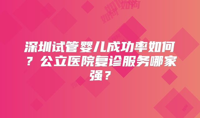深圳试管婴儿成功率如何?公立医院复诊服务哪家强?