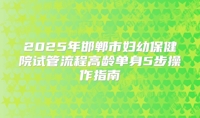 2025年邯郸市妇幼保健院试管流程高龄单身5步操作指南