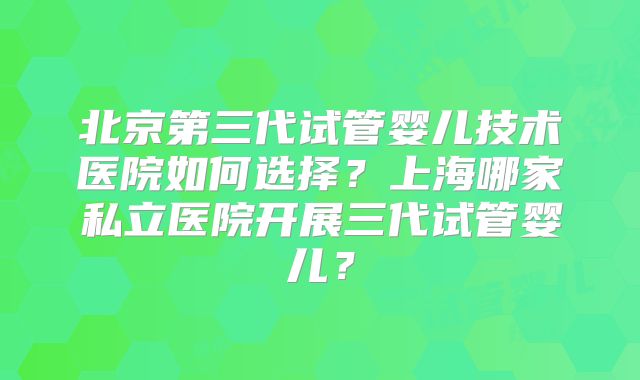 北京第三代试管婴儿技术医院如何选择?上海哪家私立医院开展三代试管婴儿?