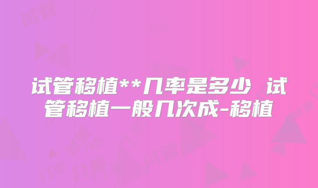 试管移植**几率是多少 试管移植一般几次成-移植