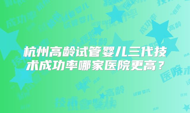 杭州高龄试管婴儿三代技术成功率哪家医院更高？