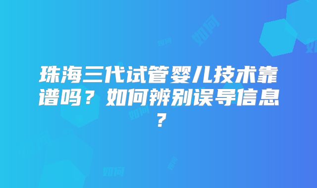 珠海三代试管婴儿技术靠谱吗？如何辨别误导信息？