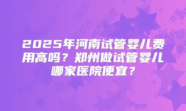 2025年河南试管婴儿费用高吗?郑州做试管婴儿哪家医院便宜?