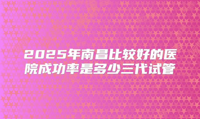 2025年南昌比较好的医院成功率是多少三代试管