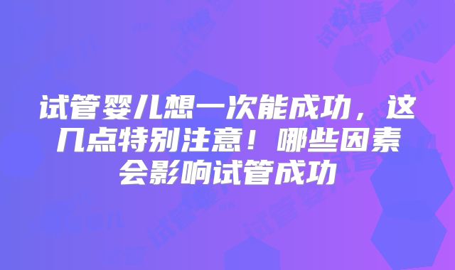 试管婴儿想一次能成功，这几点特别注意！哪些因素会影响试管成功