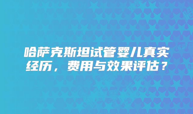 哈萨克斯坦试管婴儿真实经历,费用与效果评估?