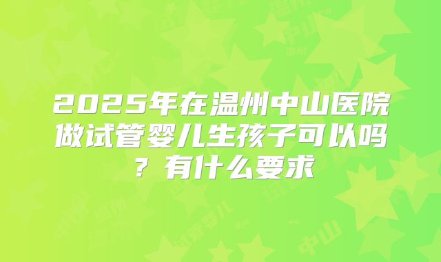2025年在温州中山医院做试管婴儿生孩子可以吗？有什么要求