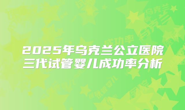2025年乌克兰公立医院三代试管婴儿成功率分析