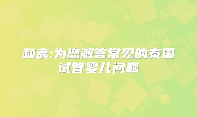 和宸:为您解答常见的泰国试管婴儿问题
