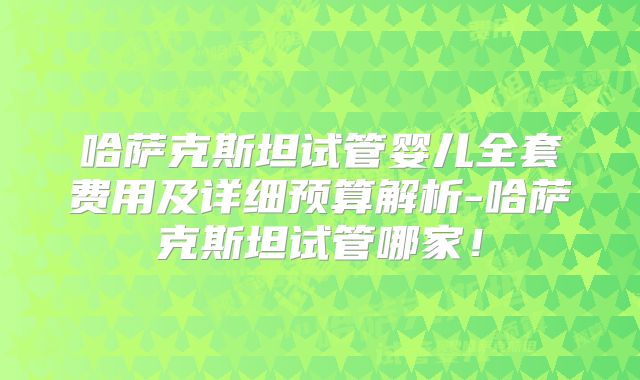 哈萨克斯坦试管婴儿全套费用及详细预算解析-哈萨克斯坦试管哪家!