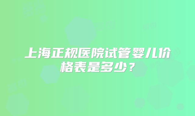 上海正规医院试管婴儿价格表是多少?